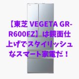 【東芝 VEGETA GR-R600FZ】は鏡面仕上げでスタイリッシュなスマート家電だ！